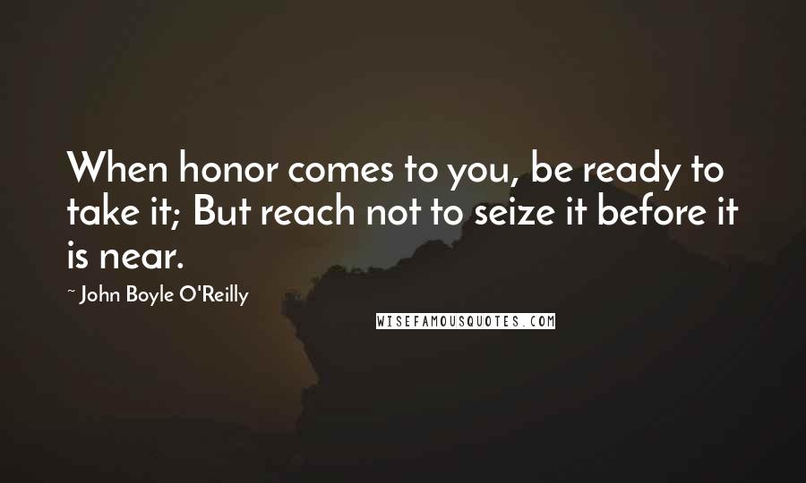 John Boyle O'Reilly quotes: When honor comes to you, be ready to take it; But reach not to seize it before it is near.