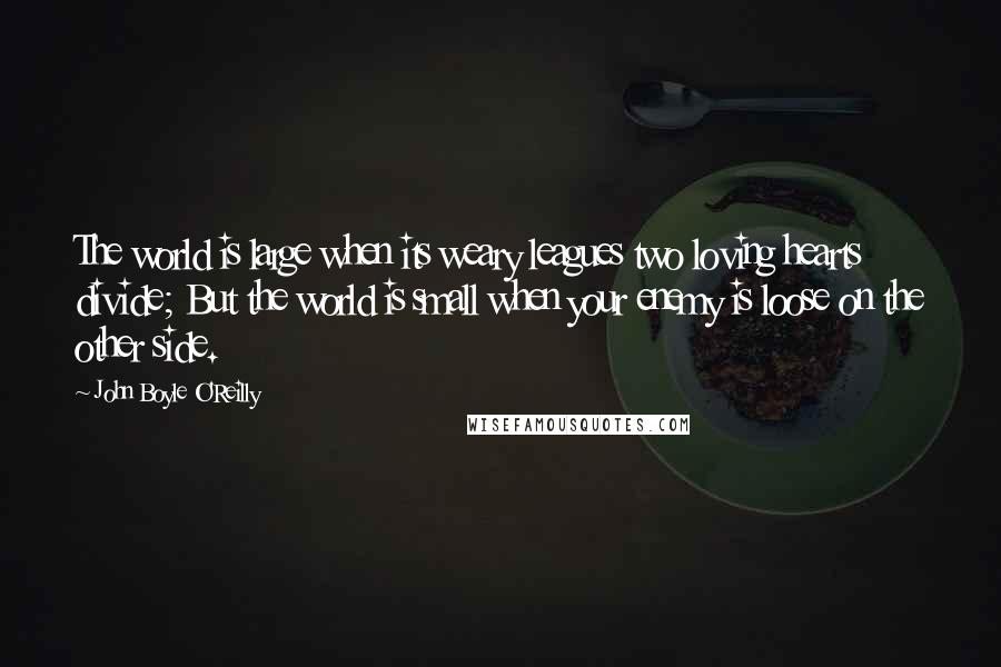 John Boyle O'Reilly quotes: The world is large when its weary leagues two loving hearts divide; But the world is small when your enemy is loose on the other side.