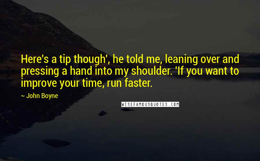 John Boyne quotes: Here's a tip though', he told me, leaning over and pressing a hand into my shoulder. 'If you want to improve your time, run faster. John Boyne quotes: Here's a tip though', he told me, leaning over and pressing a hand into my shoulder. 'If you want to improve your time, run faster.