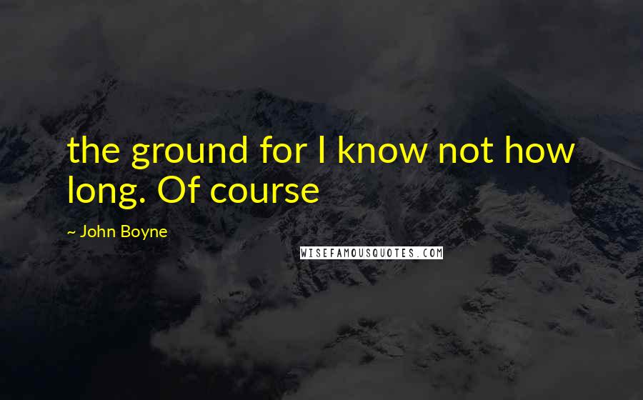 John Boyne quotes: the ground for I know not how long. Of course