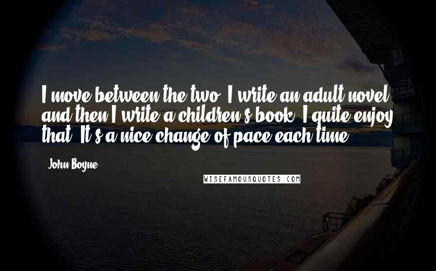 John Boyne quotes: I move between the two: I write an adult novel, and then I write a children's book. I quite enjoy that. It's a nice change of pace each time.