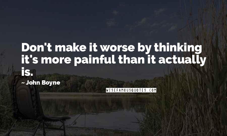 John Boyne quotes: Don't make it worse by thinking it's more painful than it actually is.