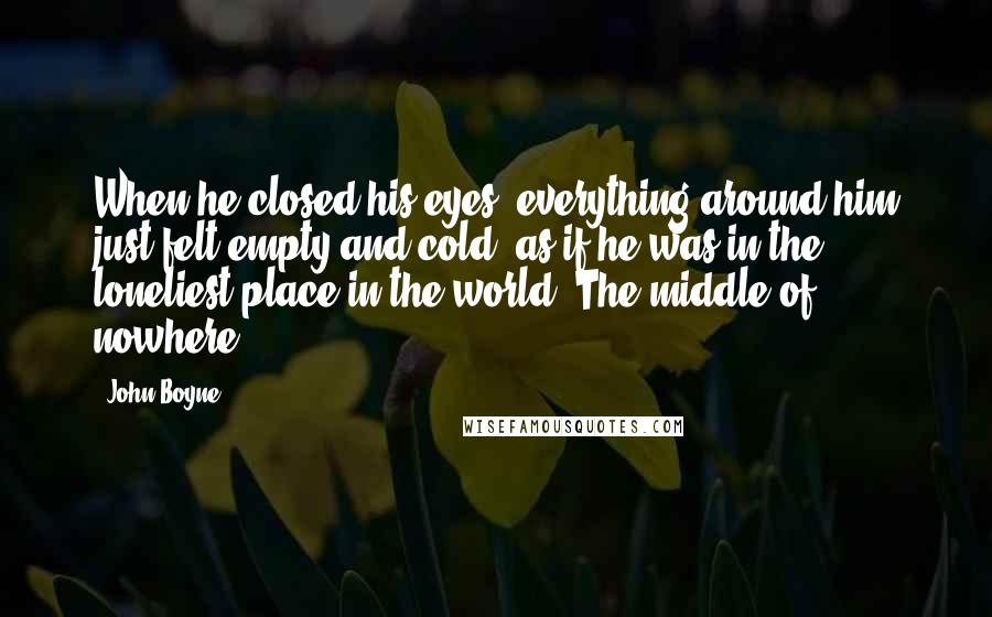 John Boyne quotes: When he closed his eyes, everything around him just felt empty and cold, as if he was in the loneliest place in the world. The middle of nowhere.