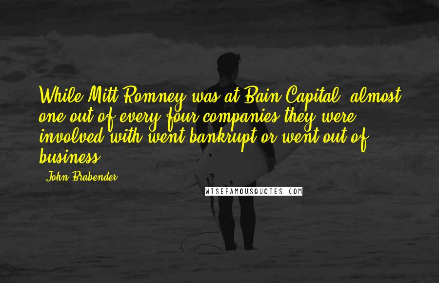 John Brabender quotes: While Mitt Romney was at Bain Capital, almost one out of every four companies they were involved with went bankrupt or went out of business.