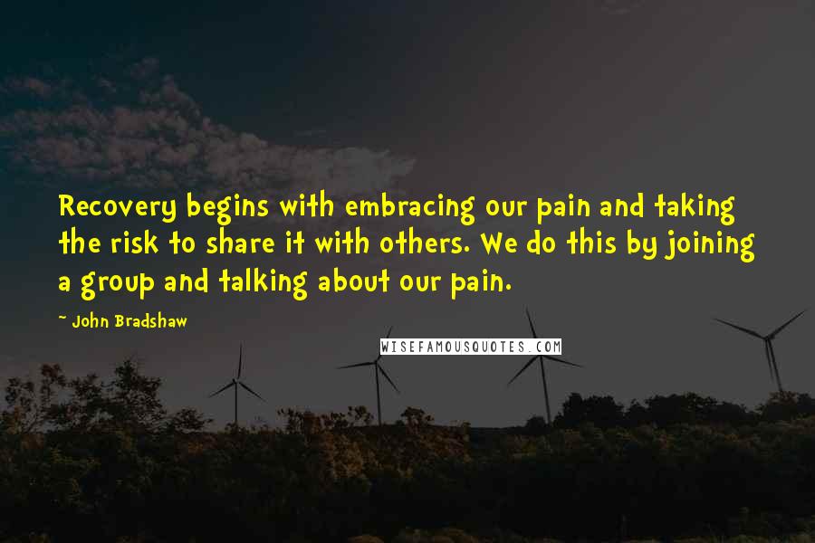 John Bradshaw quotes: Recovery begins with embracing our pain and taking the risk to share it with others. We do this by joining a group and talking about our pain.