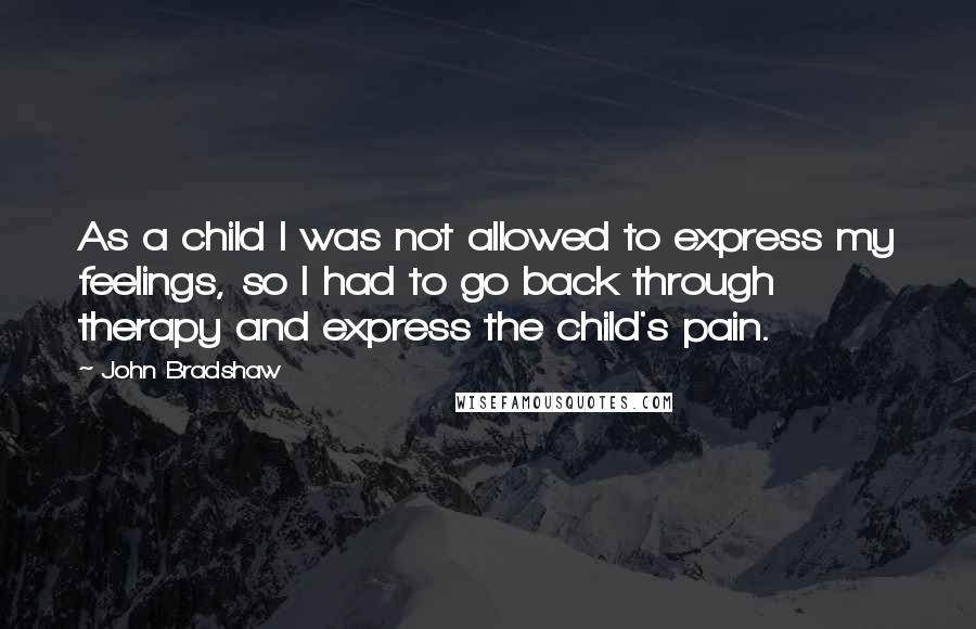 John Bradshaw quotes: As a child I was not allowed to express my feelings, so I had to go back through therapy and express the child's pain.