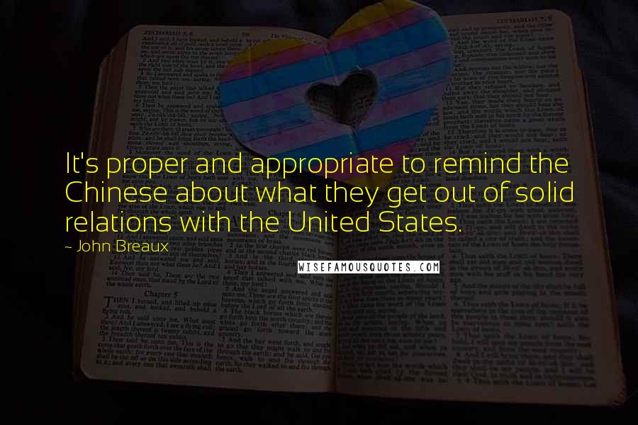 John Breaux quotes: It's proper and appropriate to remind the Chinese about what they get out of solid relations with the United States. John Breaux quotes: It's proper and appropriate to remind the Chinese about what they get out of solid relations with the United States.