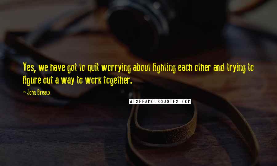 John Breaux quotes: Yes, we have got to quit worrying about fighting each other and trying to figure out a way to work together. John Breaux quotes: Yes, we have got to quit worrying about fighting each other and trying to figure out a way to work together.