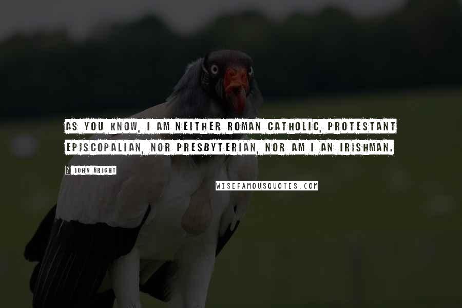 John Bright quotes: As you know, I am neither Roman Catholic, Protestant Episcopalian, nor Presbyterian, nor am I an Irishman.