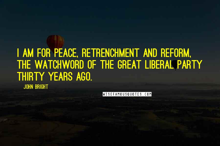 John Bright quotes: I am for peace, retrenchment and reform, the watchword of the great Liberal Party thirty years ago.