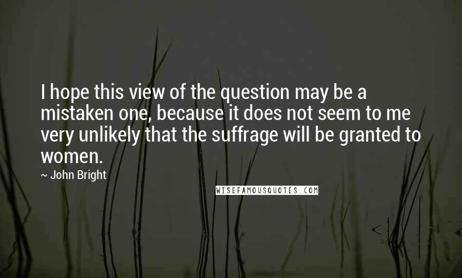 John Bright quotes: I hope this view of the question may be a mistaken one, because it does not seem to me very unlikely that the suffrage will be granted to women.