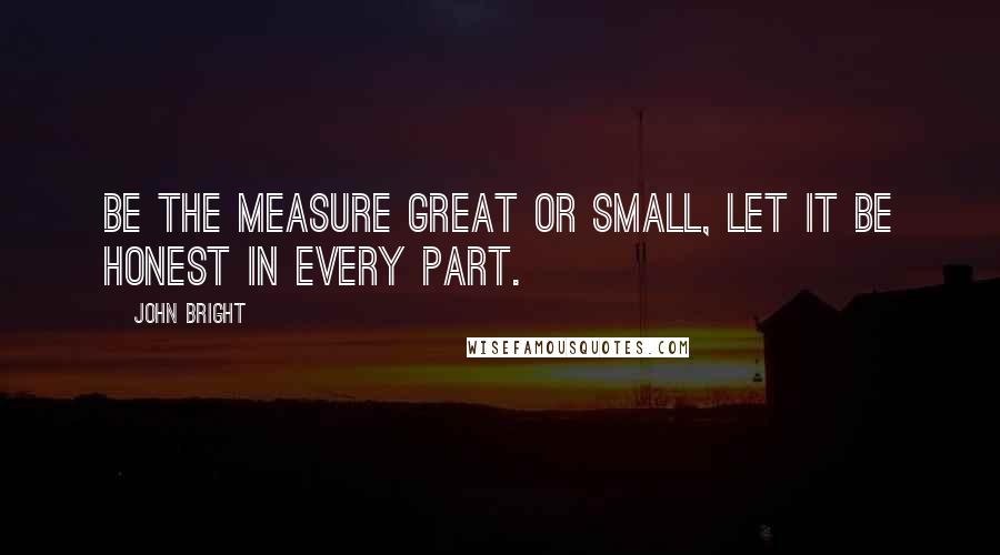 John Bright quotes: Be the measure great or small, let it be honest in every part.
