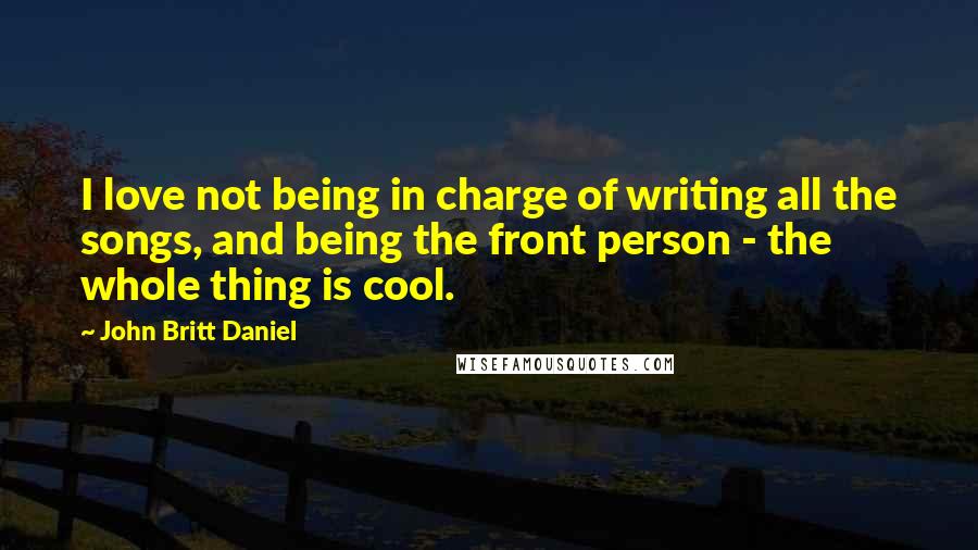 John Britt Daniel quotes: I love not being in charge of writing all the songs, and being the front person - the whole thing is cool.