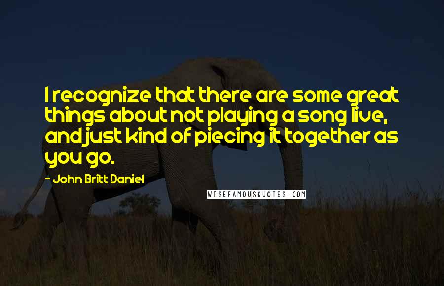 John Britt Daniel quotes: I recognize that there are some great things about not playing a song live, and just kind of piecing it together as you go.