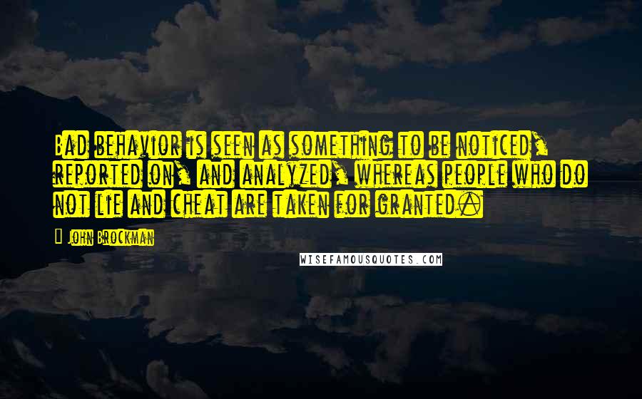 John Brockman quotes: Bad behavior is seen as something to be noticed, reported on, and analyzed, whereas people who do not lie and cheat are taken for granted. John Brockman quotes: Bad behavior is seen as something to be noticed, reported on, and analyzed, whereas people who do not lie and cheat are taken for granted.