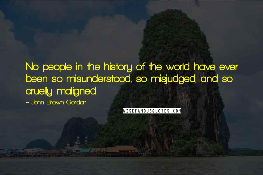 John Brown Gordon quotes: No people in the history of the world have ever been so misunderstood, so misjudged, and so cruelly maligned. John Brown Gordon quotes: No people in the history of the world have ever been so misunderstood, so misjudged, and so cruelly maligned.