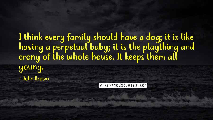 John Brown quotes: I think every family should have a dog; it is like having a perpetual baby; it is the plaything and crony of the whole house. It keeps them all young.