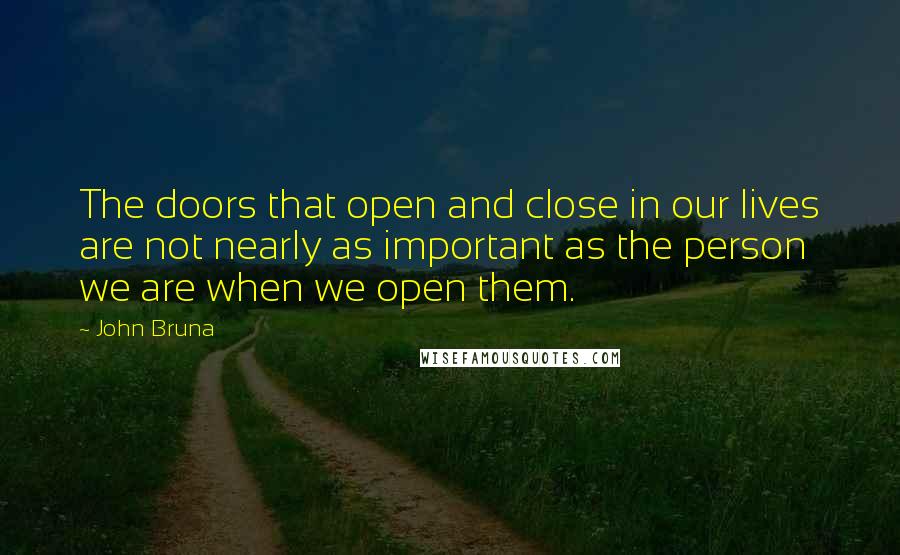 John Bruna quotes: The doors that open and close in our lives are not nearly as important as the person we are when we open them.
