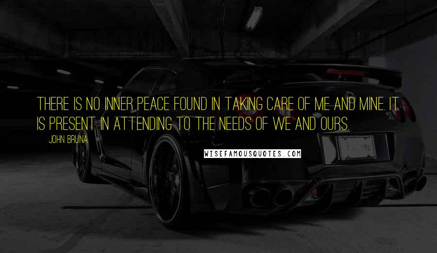 John Bruna quotes: There is no inner peace found in taking care of me and mine. It is present in attending to the needs of we and ours.