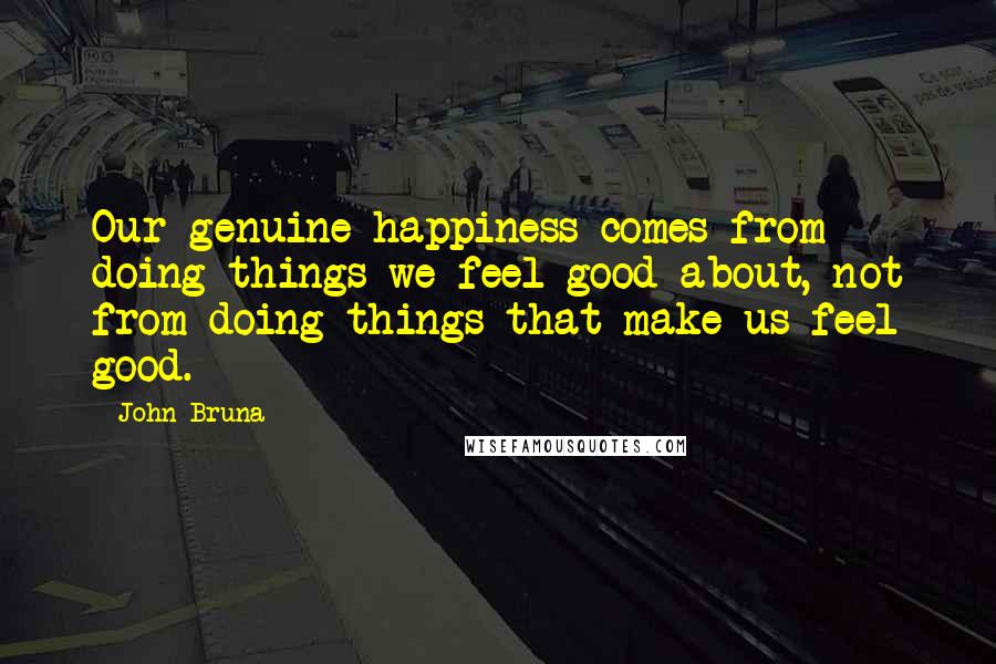 John Bruna quotes: Our genuine happiness comes from doing things we feel good about, not from doing things that make us feel good.