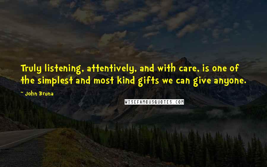 John Bruna quotes: Truly listening, attentively, and with care, is one of the simplest and most kind gifts we can give anyone.