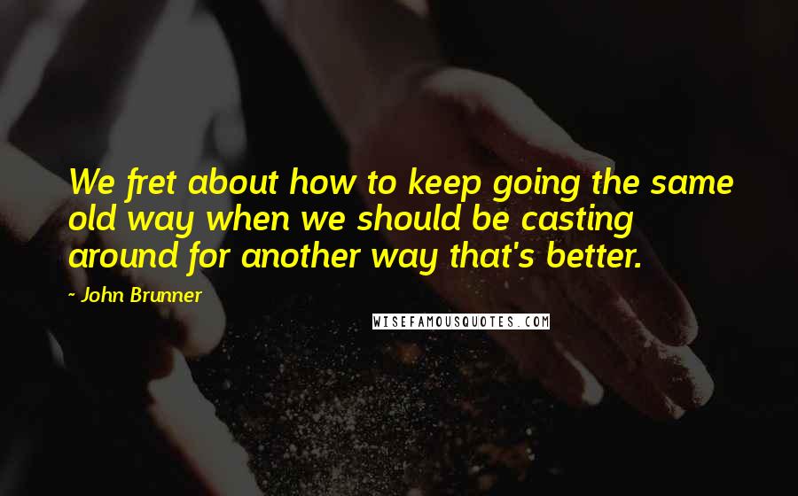 John Brunner quotes: We fret about how to keep going the same old way when we should be casting around for another way that's better.