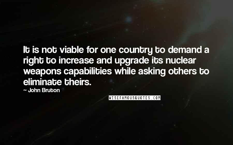 John Bruton quotes: It is not viable for one country to demand a right to increase and upgrade its nuclear weapons capabilities while asking others to eliminate theirs. John Bruton quotes: It is not viable for one country to demand a right to increase and upgrade its nuclear weapons capabilities while asking others to eliminate theirs.