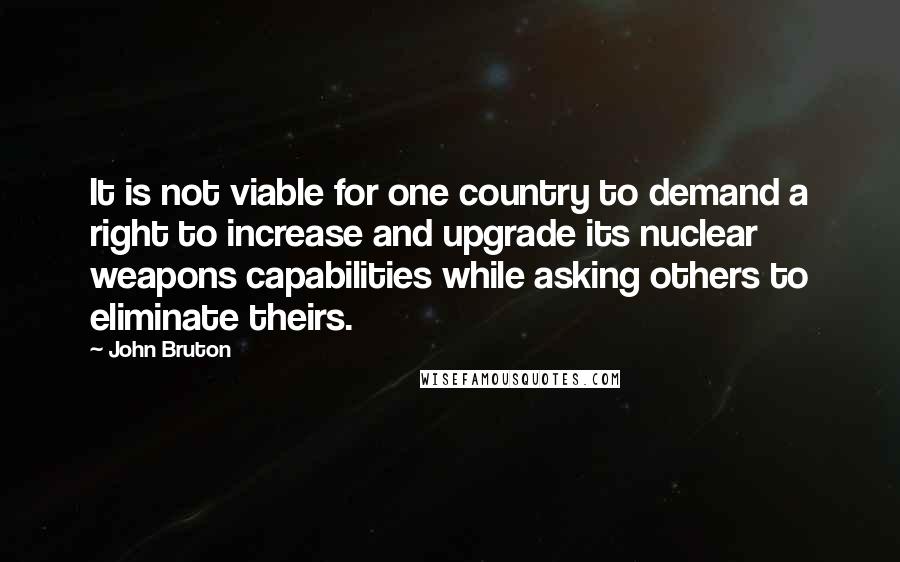 John Bruton quotes: It is not viable for one country to demand a right to increase and upgrade its nuclear weapons capabilities while asking others to eliminate theirs.