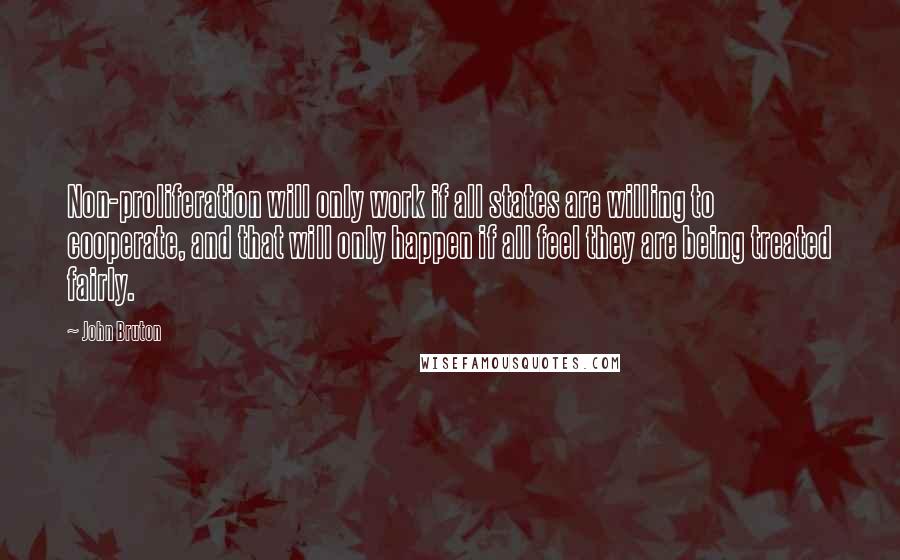 John Bruton quotes: Non-proliferation will only work if all states are willing to cooperate, and that will only happen if all feel they are being treated fairly. John Bruton quotes: Non-proliferation will only work if all states are willing to cooperate, and that will only happen if all feel they are being treated fairly.