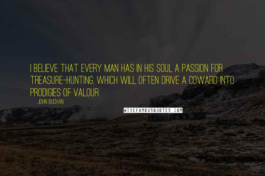 John Buchan quotes: I believe that every man has in his soul a passion for treasure-hunting, which will often drive a coward into prodigies of valour. John Buchan quotes: I believe that every man has in his soul a passion for treasure-hunting, which will often drive a coward into prodigies of valour.
