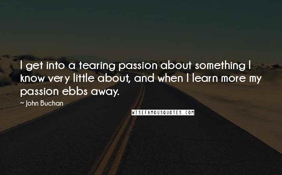 John Buchan quotes: I get into a tearing passion about something I know very little about, and when I learn more my passion ebbs away. John Buchan quotes: I get into a tearing passion about something I know very little about, and when I learn more my passion ebbs away.