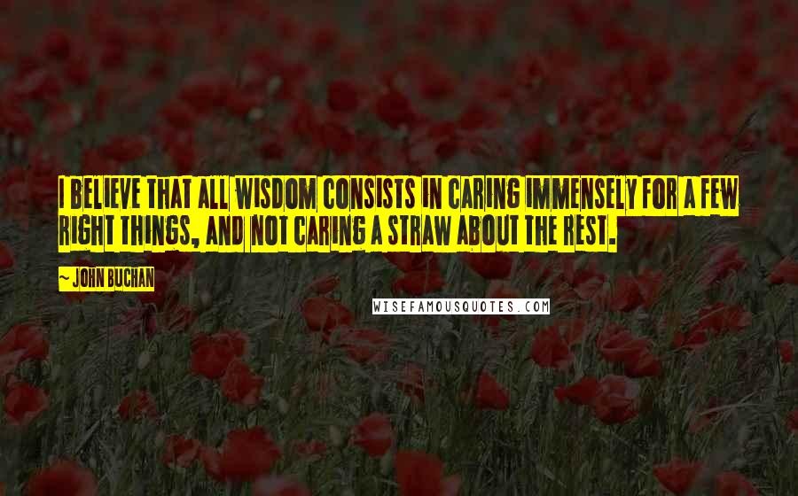 John Buchan quotes: I believe that all wisdom consists in caring immensely for a few right things, and not caring a straw about the rest.