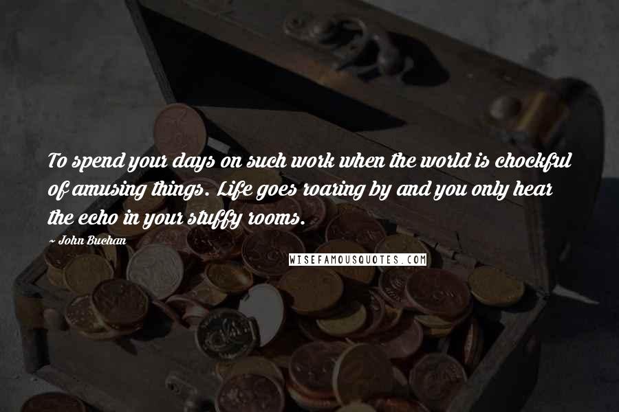 John Buchan quotes: To spend your days on such work when the world is chockful of amusing things. Life goes roaring by and you only hear the echo in your stuffy rooms.