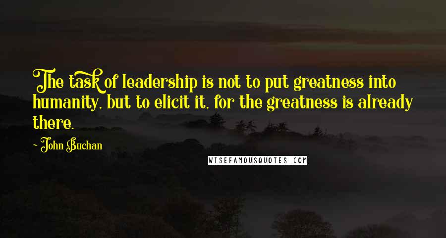 John Buchan quotes: The task of leadership is not to put greatness into humanity, but to elicit it, for the greatness is already there.