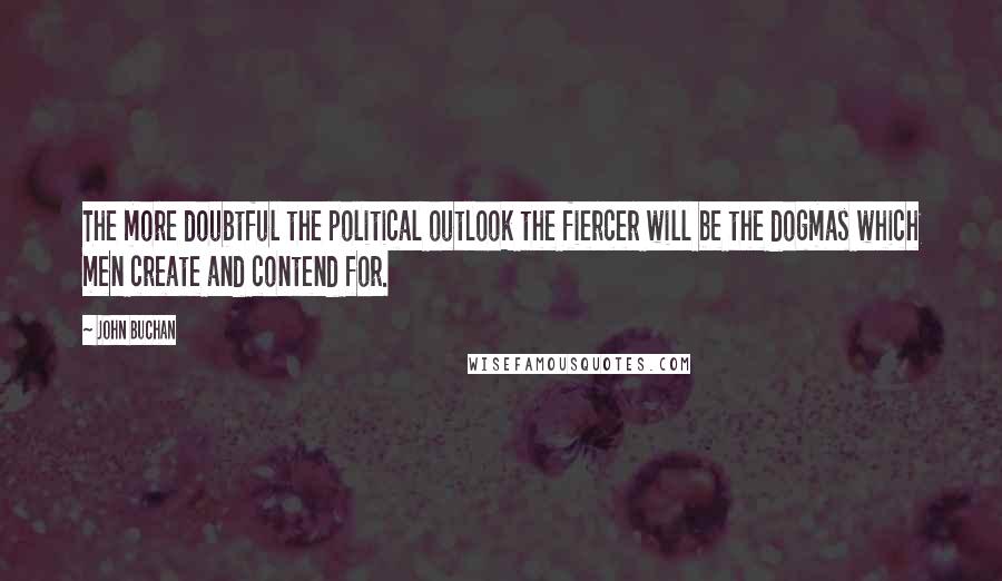 John Buchan quotes: The more doubtful the political outlook the fiercer will be the dogmas which men create and contend for.