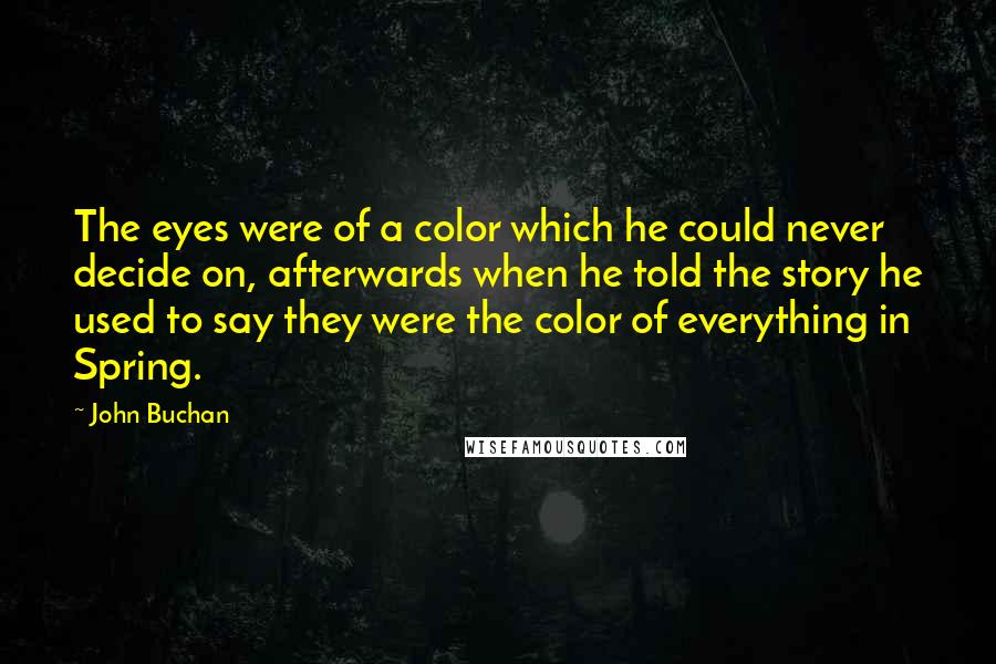 John Buchan quotes: The eyes were of a color which he could never decide on, afterwards when he told the story he used to say they were the color of everything in Spring. John Buchan quotes: The eyes were of a color which he could never decide on, afterwards when he told the story he used to say they were the color of everything in Spring.