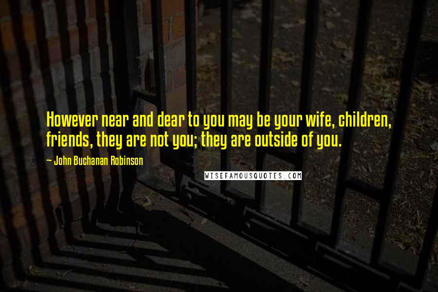 John Buchanan Robinson quotes: However near and dear to you may be your wife, children, friends, they are not you; they are outside of you.