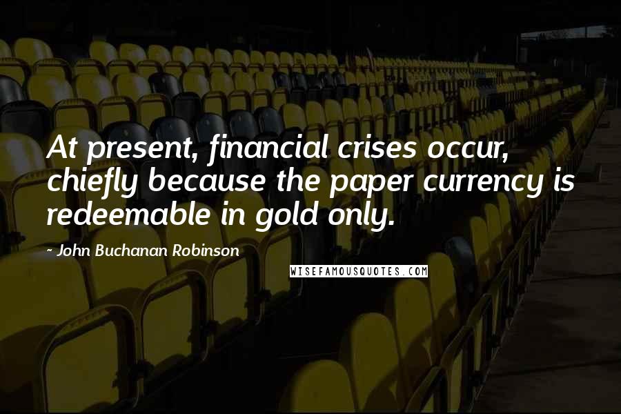 John Buchanan Robinson quotes: At present, financial crises occur, chiefly because the paper currency is redeemable in gold only.