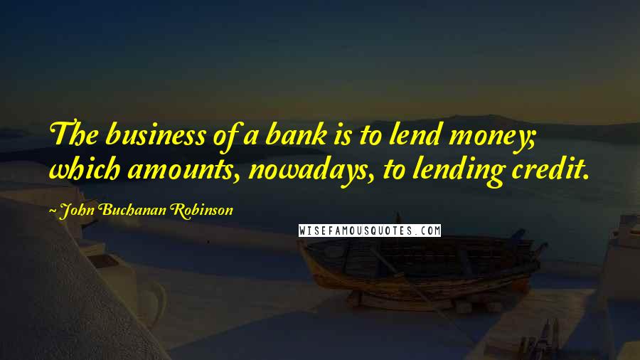 John Buchanan Robinson quotes: The business of a bank is to lend money; which amounts, nowadays, to lending credit.