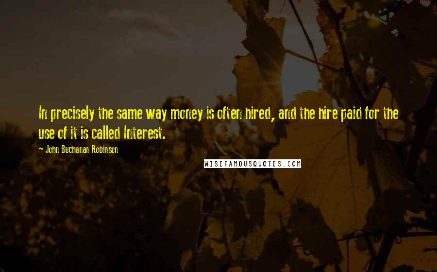 John Buchanan Robinson quotes: In precisely the same way money is often hired, and the hire paid for the use of it is called Interest.