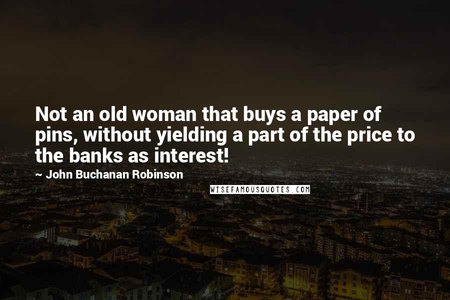 John Buchanan Robinson quotes: Not an old woman that buys a paper of pins, without yielding a part of the price to the banks as interest!