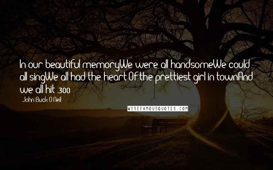 John Buck O'Neil quotes: In our beautiful memoryWe were all handsomeWe could all singWe all had the heart Of the prettiest girl in townAnd we all hit .300