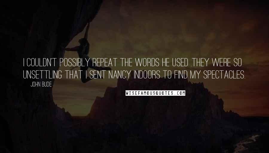 John Bude quotes: I couldn't possibly repeat the words he used .They were so unsettling that I sent Nancy indoors to find my spectacles.