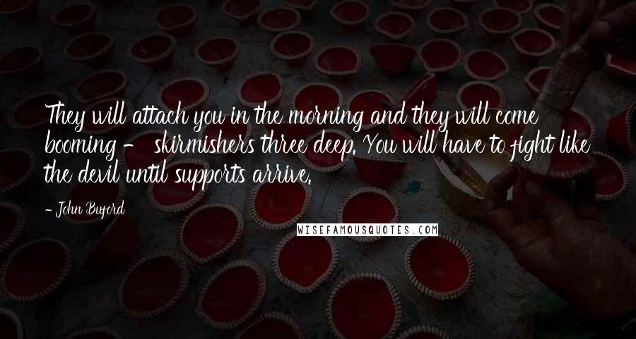 John Buford quotes: They will attach you in the morning and they will come booming - skirmishers three deep. You will have to fight like the devil until supports arrive.