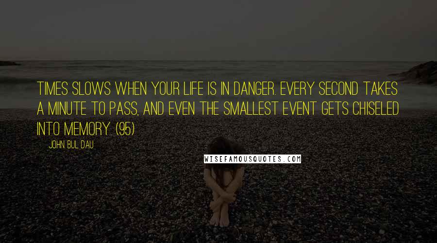 John Bul Dau quotes: Times slows when your life is in danger. Every second takes a minute to pass, and even the smallest event gets chiseled into memory. (95) John Bul Dau quotes: Times slows when your life is in danger. Every second takes a minute to pass, and even the smallest event gets chiseled into memory. (95)