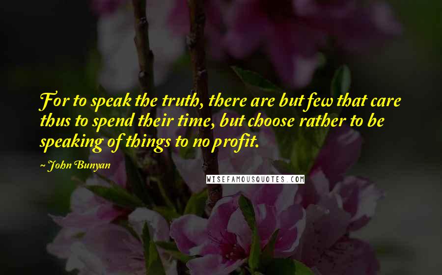 John Bunyan quotes: For to speak the truth, there are but few that care thus to spend their time, but choose rather to be speaking of things to no profit.