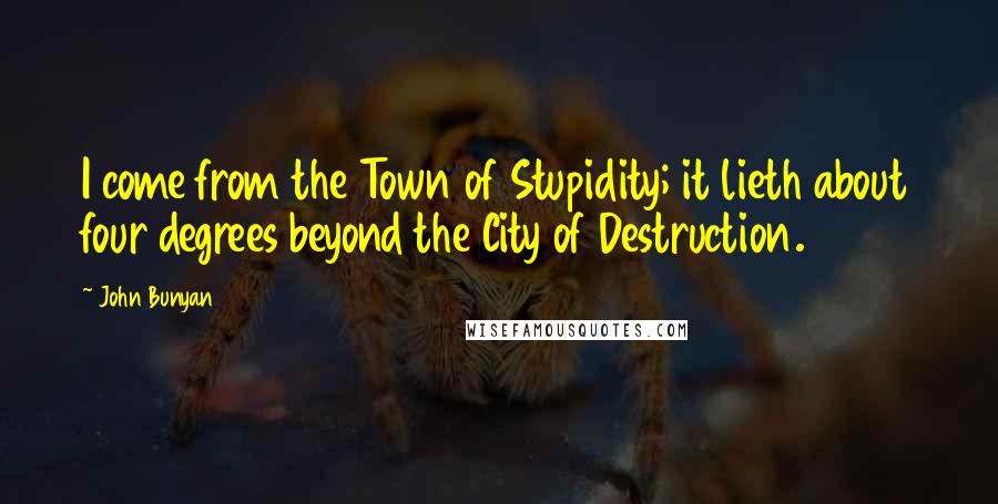 John Bunyan quotes: I come from the Town of Stupidity; it lieth about four degrees beyond the City of Destruction.