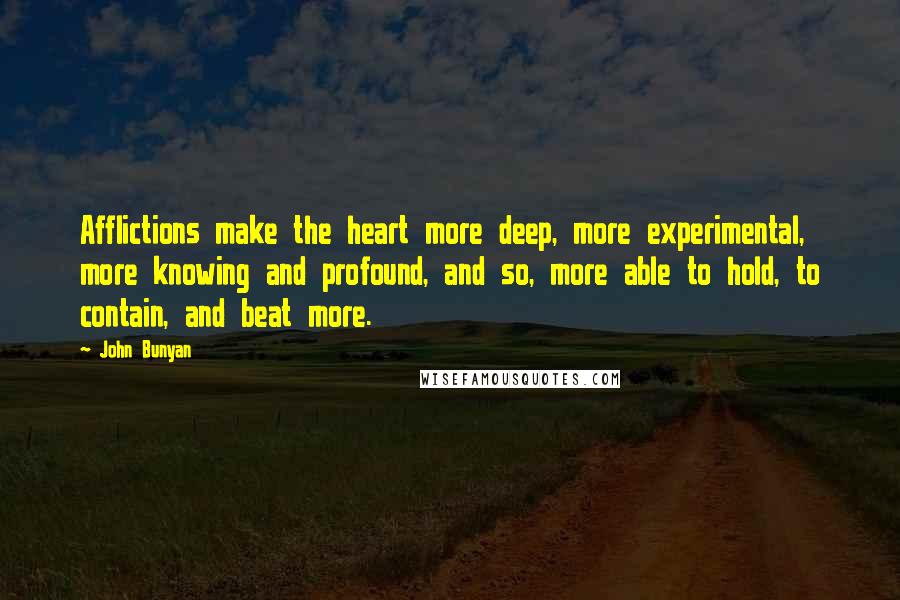 John Bunyan quotes: Afflictions make the heart more deep, more experimental, more knowing and profound, and so, more able to hold, to contain, and beat more.