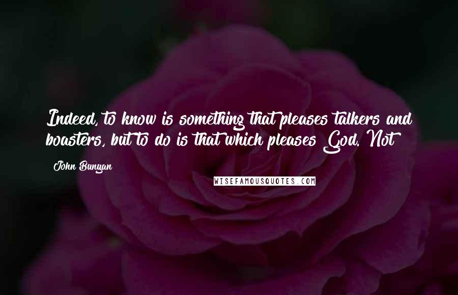 John Bunyan quotes: Indeed, to know is something that pleases talkers and boasters, but to do is that which pleases God. Not