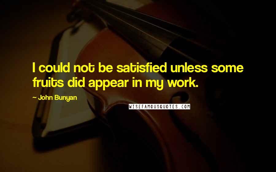 John Bunyan quotes: I could not be satisfied unless some fruits did appear in my work.